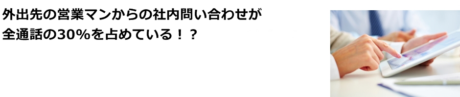 外出先の営業マンからの社内問い合わせが全通話の30%を占めている！？